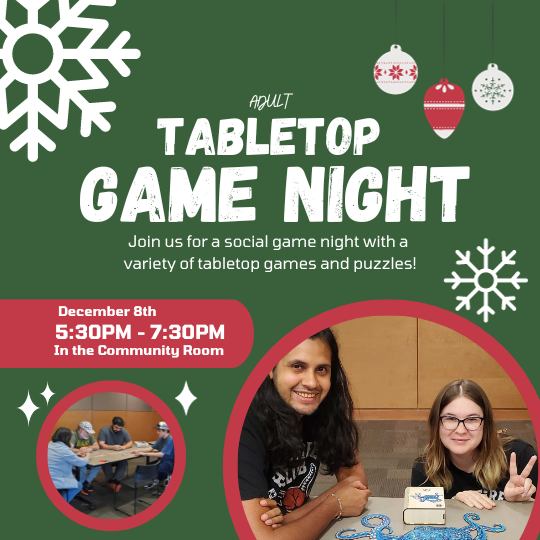Tabletop Game Night for Adults. Join us for a social game night with a  variety of tabletop games and puzzles! December 8th. 5:30pm to 7:30pm. In the Community Room.